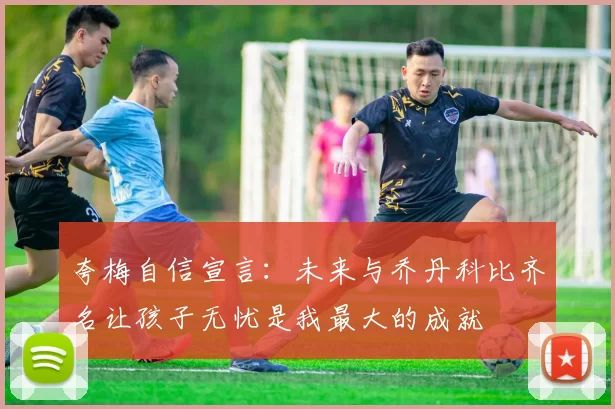 夸梅自信宣言：未来与乔丹科比齐名让孩子无忧是我最大的成就