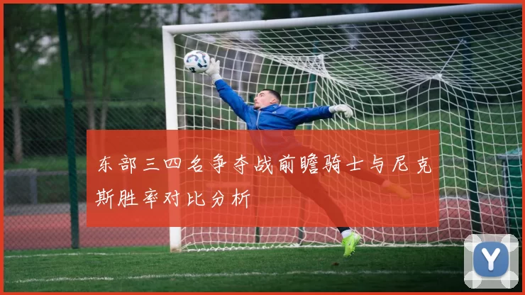 东部三四名争夺战前瞻骑士与尼克斯胜率对比分析