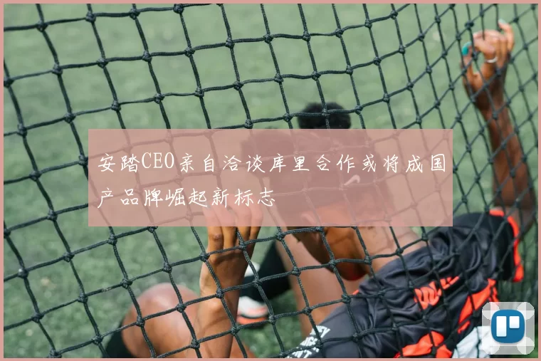 安踏CEO亲自洽谈库里合作或将成国产品牌崛起新标志