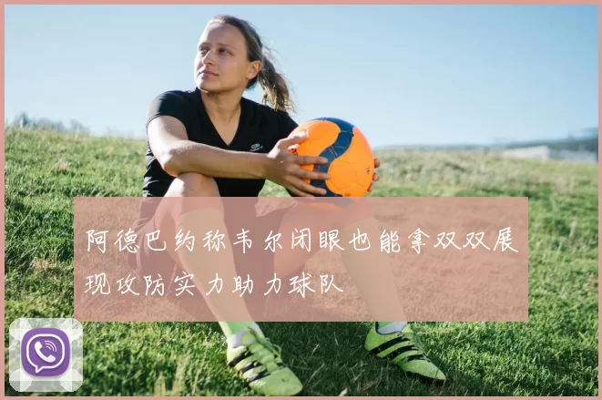 阿德巴约称韦尔闭眼也能拿双双展现攻防实力助力球队