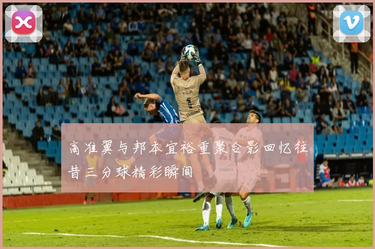 高准翼与邦本宜裕重聚合影回忆往昔三分球精彩瞬间