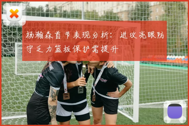 杨瀚森首节表现分析：进攻亮眼防守乏力篮板保护需提升