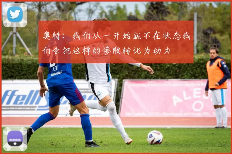 奥特：我们从一开始就不在状态我们会把这样的惨败转化为动力