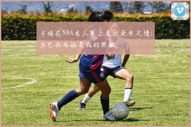 卡福在NBA名人赛上表达荣幸之情：为巴西而战是我的骄傲