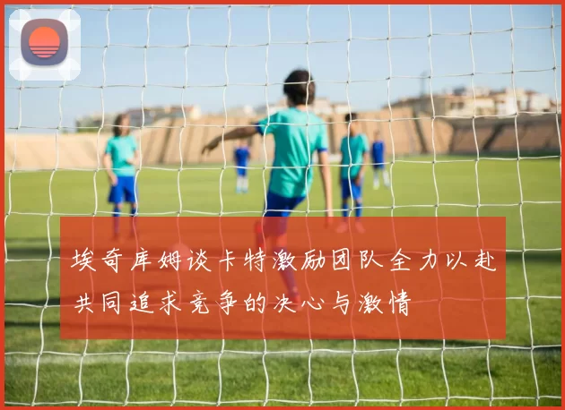 埃奇库姆谈卡特激励团队全力以赴共同追求竞争的决心与激情