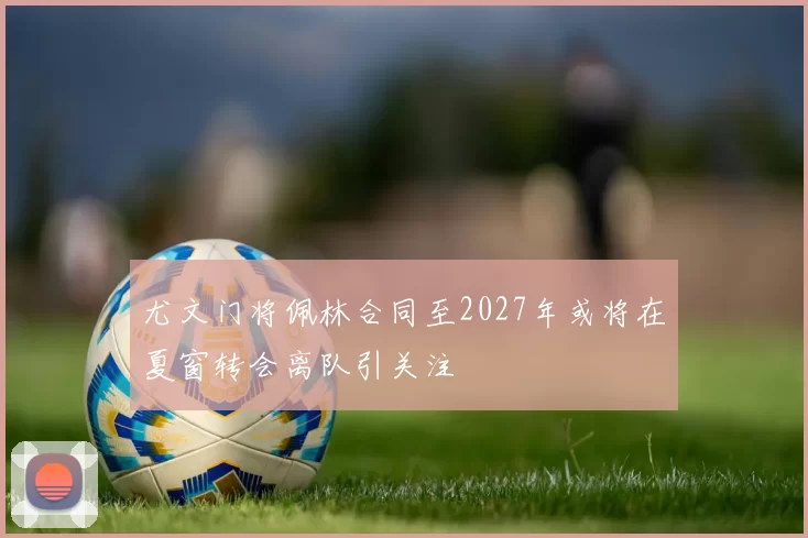 尤文门将佩林合同至2027年或将在夏窗转会离队引关注