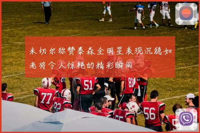 米切尔称赞泰森全明星表现沉稳如老将令人惊艳的精彩瞬间