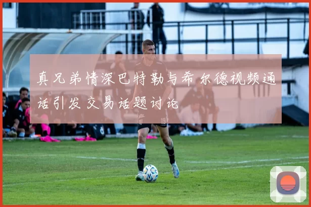 真兄弟情深巴特勒与希尔德视频通话引发交易话题讨论